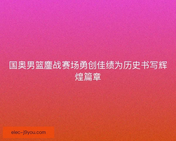 国奥男篮鏖战赛场勇创佳绩为历史书写辉煌篇章