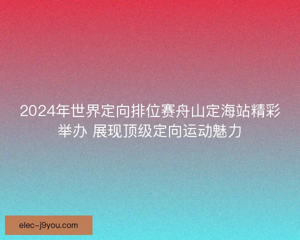 2024年世界定向排位赛舟山定海站精彩举办 展现顶级定向运动魅力