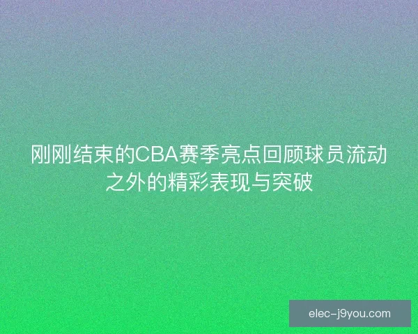 刚刚结束的CBA赛季亮点回顾球员流动之外的精彩表现与突破